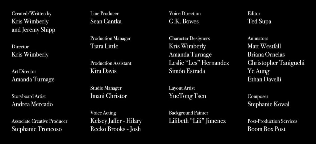 Credits:

Created/Written by
Kris Wimberly and Jeremy Shipp

Director
Kris Wimberly

Art Director
Amanda Turnage

Storyboard Artist
Andrea Mercado

Associate Creative Producer
Stephanie Troncoso

Line Producer
Sean Gantka

Production Manager
Tiara Little

Production Assistant
Kira Davis

Studio Manager 
Imani Christor

Voice Acting
Kelsey Jaffer - Hilary
Reeko Brooks - Josh

Voice Direction
G.K. Bowes

Character Designers
Kris Wimberly
Amanda Turnage
Leslie “Les” Hernandez
Simón Estrada

Layout Artist
YueTong Tsen

Background Painter
Lilibeth “Lili” Jimenez

Editor
Ted Supa

Animators 
Matt Westfall
Briana Ornelas
Christopher Taniguchi
Ye Aung
Ethan Davelli

Composer
Stephanie Kowal

Post-Production Services 
Boom Box Post
